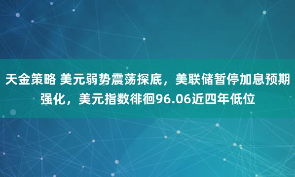 天金策略 美元弱势震荡探底，美联储暂停加息预期强化，美元指数徘徊96.06近四年低位