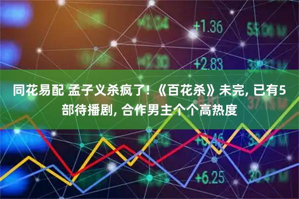 同花易配 孟子义杀疯了! 《百花杀》未完, 已有5部待播剧, 合作男主个个高热度