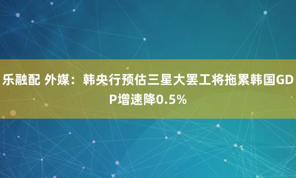 乐融配 外媒：韩央行预估三星大罢工将拖累韩国GDP增速降0.5%