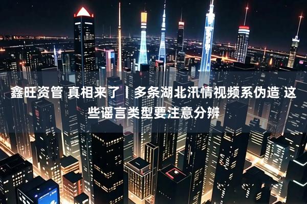 鑫旺资管 真相来了丨多条湖北汛情视频系伪造 这些谣言类型要注意分辨