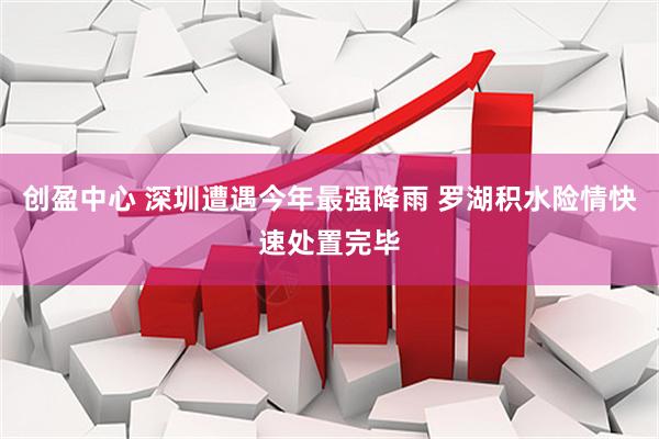 创盈中心 深圳遭遇今年最强降雨 罗湖积水险情快速处置完毕