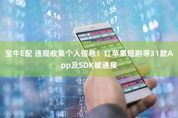 宝牛E配 违规收集个人信息！红苹果短剧等31款App及SDK被通报