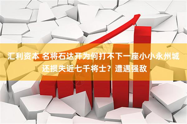 汇利资本 名将石达开为何打不下一座小小永州城 还损失近七千将士？遭遇强敌
