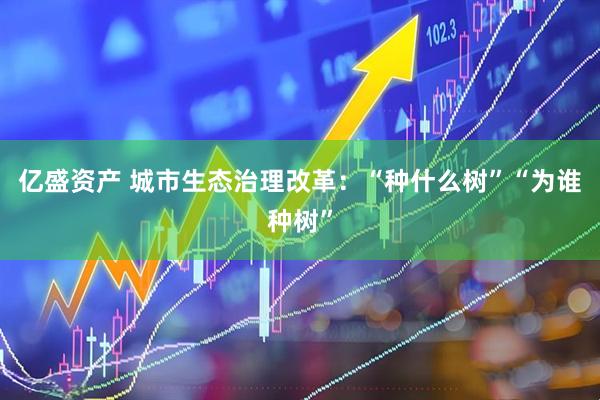 亿盛资产 城市生态治理改革：“种什么树”“为谁种树”
