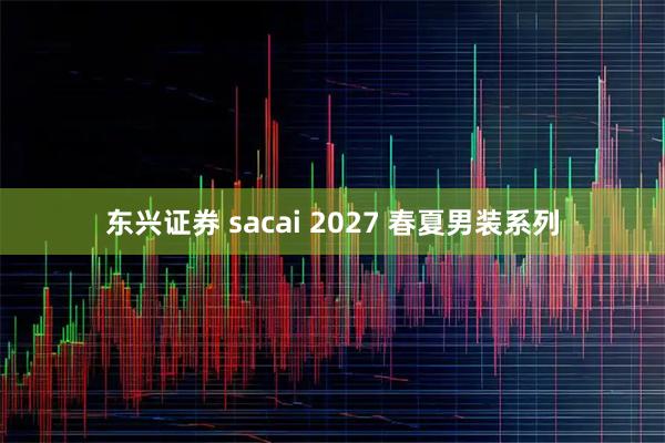 东兴证券 sacai 2027 春夏男装系列