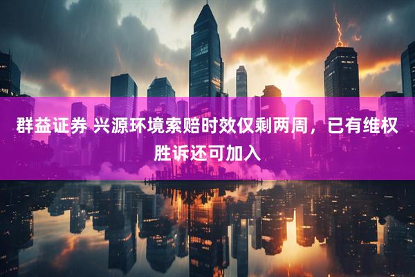 群益证券 兴源环境索赔时效仅剩两周，已有维权胜诉还可加入