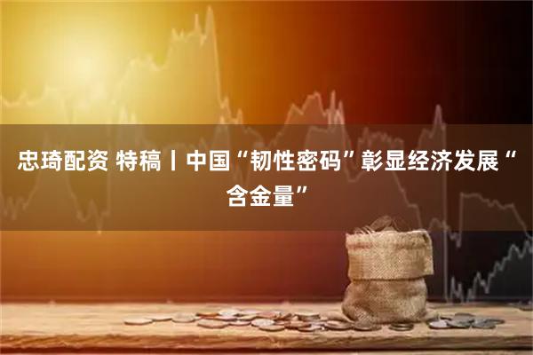 忠琦配资 特稿丨中国“韧性密码”彰显经济发展“含金量”