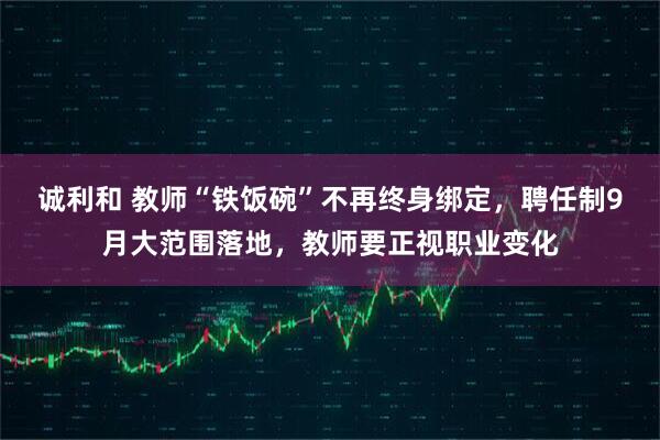 诚利和 教师“铁饭碗”不再终身绑定，聘任制9月大范围落地，教师要正视职业变化