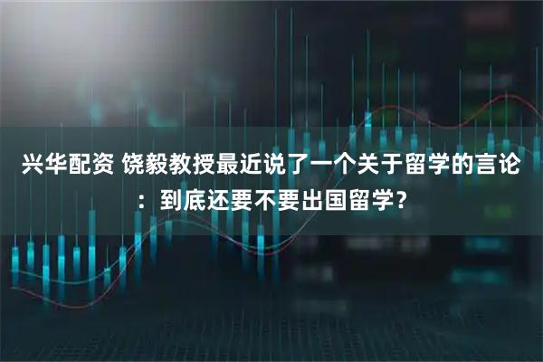 兴华配资 饶毅教授最近说了一个关于留学的言论：到底还要不要出国留学？