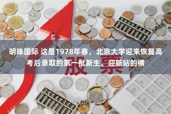 明珠国际 这是1978年春，北京大学迎来恢复高考后录取的第一批新生。迎新站的横