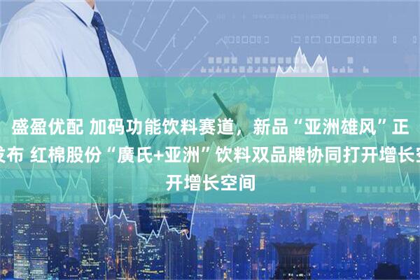 盛盈优配 加码功能饮料赛道，新品“亚洲雄风”正式发布 红棉股份“廣氏+亚洲”饮料双品牌协同打开增长空间