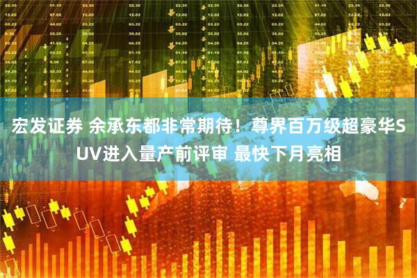 宏发证券 余承东都非常期待！尊界百万级超豪华SUV进入量产前评审 最快下月亮相
